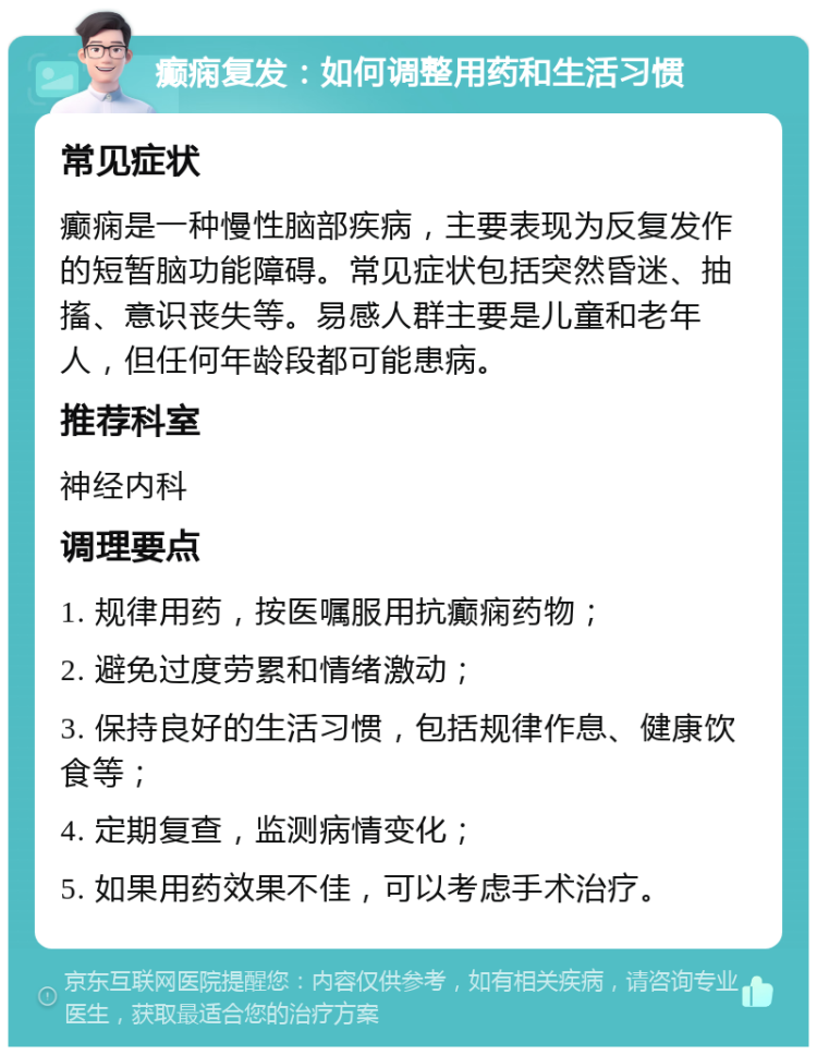 癫痫复发：如何调整用药和生活习惯 常见症状 癫痫是一种慢性脑部疾病，主要表现为反复发作的短暂脑功能障碍。常见症状包括突然昏迷、抽搐、意识丧失等。易感人群主要是儿童和老年人，但任何年龄段都可能患病。 推荐科室 神经内科 调理要点 1. 规律用药，按医嘱服用抗癫痫药物； 2. 避免过度劳累和情绪激动； 3. 保持良好的生活习惯，包括规律作息、健康饮食等； 4. 定期复查，监测病情变化； 5. 如果用药效果不佳，可以考虑手术治疗。