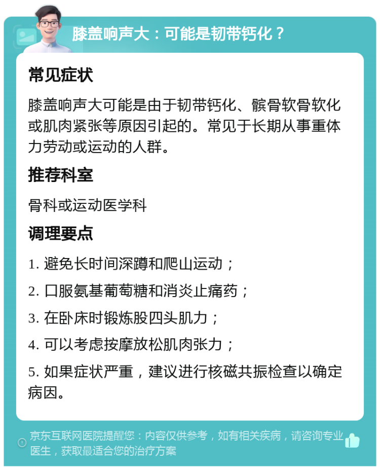 膝盖响声大：可能是韧带钙化？ 常见症状 膝盖响声大可能是由于韧带钙化、髌骨软骨软化或肌肉紧张等原因引起的。常见于长期从事重体力劳动或运动的人群。 推荐科室 骨科或运动医学科 调理要点 1. 避免长时间深蹲和爬山运动； 2. 口服氨基葡萄糖和消炎止痛药； 3. 在卧床时锻炼股四头肌力； 4. 可以考虑按摩放松肌肉张力； 5. 如果症状严重，建议进行核磁共振检查以确定病因。