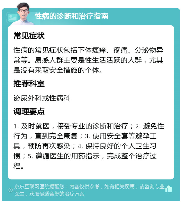 性病的诊断和治疗指南 常见症状 性病的常见症状包括下体瘙痒、疼痛、分泌物异常等。易感人群主要是性生活活跃的人群，尤其是没有采取安全措施的个体。 推荐科室 泌尿外科或性病科 调理要点 1. 及时就医，接受专业的诊断和治疗；2. 避免性行为，直到完全康复；3. 使用安全套等避孕工具，预防再次感染；4. 保持良好的个人卫生习惯；5. 遵循医生的用药指示，完成整个治疗过程。