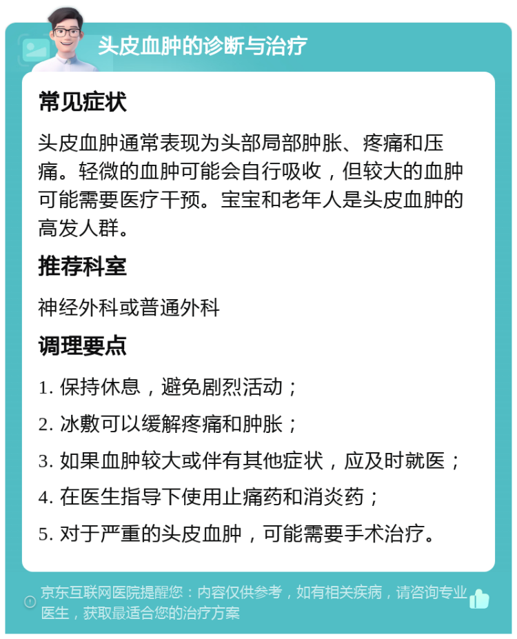 头皮血肿的诊断与治疗 常见症状 头皮血肿通常表现为头部局部肿胀、疼痛和压痛。轻微的血肿可能会自行吸收，但较大的血肿可能需要医疗干预。宝宝和老年人是头皮血肿的高发人群。 推荐科室 神经外科或普通外科 调理要点 1. 保持休息，避免剧烈活动； 2. 冰敷可以缓解疼痛和肿胀； 3. 如果血肿较大或伴有其他症状，应及时就医； 4. 在医生指导下使用止痛药和消炎药； 5. 对于严重的头皮血肿，可能需要手术治疗。