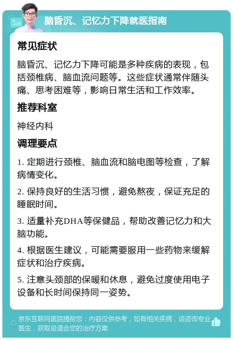 脑昏沉、记忆力下降就医指南 常见症状 脑昏沉、记忆力下降可能是多种疾病的表现，包括颈椎病、脑血流问题等。这些症状通常伴随头痛、思考困难等，影响日常生活和工作效率。 推荐科室 神经内科 调理要点 1. 定期进行颈椎、脑血流和脑电图等检查，了解病情变化。 2. 保持良好的生活习惯，避免熬夜，保证充足的睡眠时间。 3. 适量补充DHA等保健品，帮助改善记忆力和大脑功能。 4. 根据医生建议，可能需要服用一些药物来缓解症状和治疗疾病。 5. 注意头颈部的保暖和休息，避免过度使用电子设备和长时间保持同一姿势。