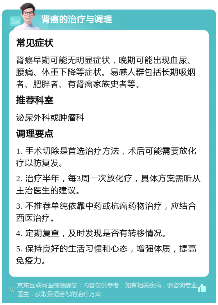 肾癌的治疗与调理 常见症状 肾癌早期可能无明显症状，晚期可能出现血尿、腰痛、体重下降等症状。易感人群包括长期吸烟者、肥胖者、有肾癌家族史者等。 推荐科室 泌尿外科或肿瘤科 调理要点 1. 手术切除是首选治疗方法，术后可能需要放化疗以防复发。 2. 治疗半年，每3周一次放化疗，具体方案需听从主治医生的建议。 3. 不推荐单纯依靠中药或抗癌药物治疗，应结合西医治疗。 4. 定期复查，及时发现是否有转移情况。 5. 保持良好的生活习惯和心态，增强体质，提高免疫力。