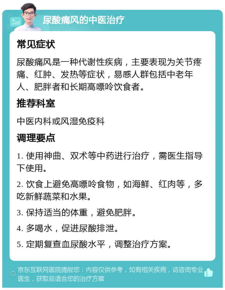 尿酸痛风的中医治疗 常见症状 尿酸痛风是一种代谢性疾病，主要表现为关节疼痛、红肿、发热等症状，易感人群包括中老年人、肥胖者和长期高嘌呤饮食者。 推荐科室 中医内科或风湿免疫科 调理要点 1. 使用神曲、双术等中药进行治疗，需医生指导下使用。 2. 饮食上避免高嘌呤食物，如海鲜、红肉等，多吃新鲜蔬菜和水果。 3. 保持适当的体重，避免肥胖。 4. 多喝水，促进尿酸排泄。 5. 定期复查血尿酸水平，调整治疗方案。