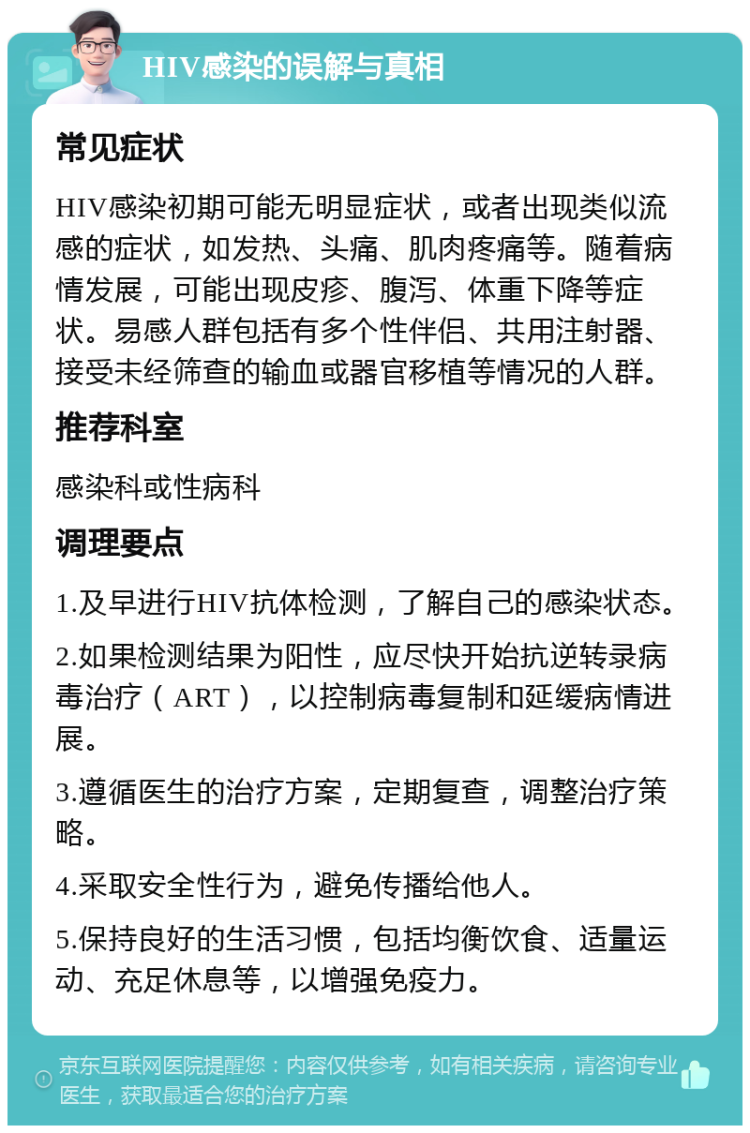 HIV感染的误解与真相 常见症状 HIV感染初期可能无明显症状，或者出现类似流感的症状，如发热、头痛、肌肉疼痛等。随着病情发展，可能出现皮疹、腹泻、体重下降等症状。易感人群包括有多个性伴侣、共用注射器、接受未经筛查的输血或器官移植等情况的人群。 推荐科室 感染科或性病科 调理要点 1.及早进行HIV抗体检测，了解自己的感染状态。 2.如果检测结果为阳性，应尽快开始抗逆转录病毒治疗（ART），以控制病毒复制和延缓病情进展。 3.遵循医生的治疗方案，定期复查，调整治疗策略。 4.采取安全性行为，避免传播给他人。 5.保持良好的生活习惯，包括均衡饮食、适量运动、充足休息等，以增强免疫力。