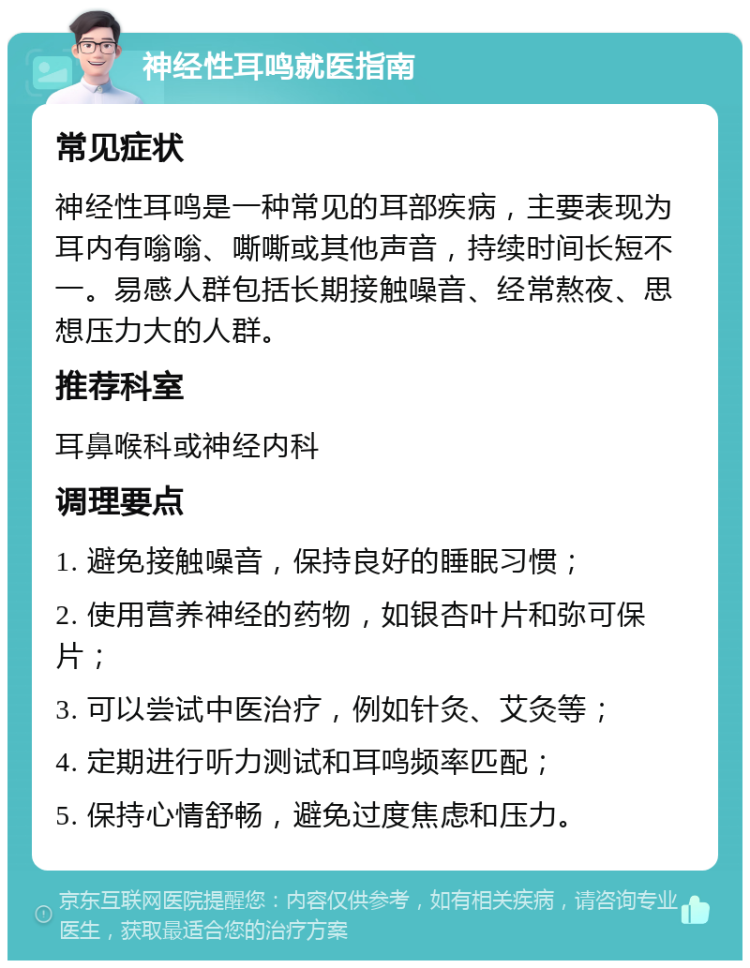 神经性耳鸣就医指南 常见症状 神经性耳鸣是一种常见的耳部疾病，主要表现为耳内有嗡嗡、嘶嘶或其他声音，持续时间长短不一。易感人群包括长期接触噪音、经常熬夜、思想压力大的人群。 推荐科室 耳鼻喉科或神经内科 调理要点 1. 避免接触噪音，保持良好的睡眠习惯； 2. 使用营养神经的药物，如银杏叶片和弥可保片； 3. 可以尝试中医治疗，例如针灸、艾灸等； 4. 定期进行听力测试和耳鸣频率匹配； 5. 保持心情舒畅，避免过度焦虑和压力。