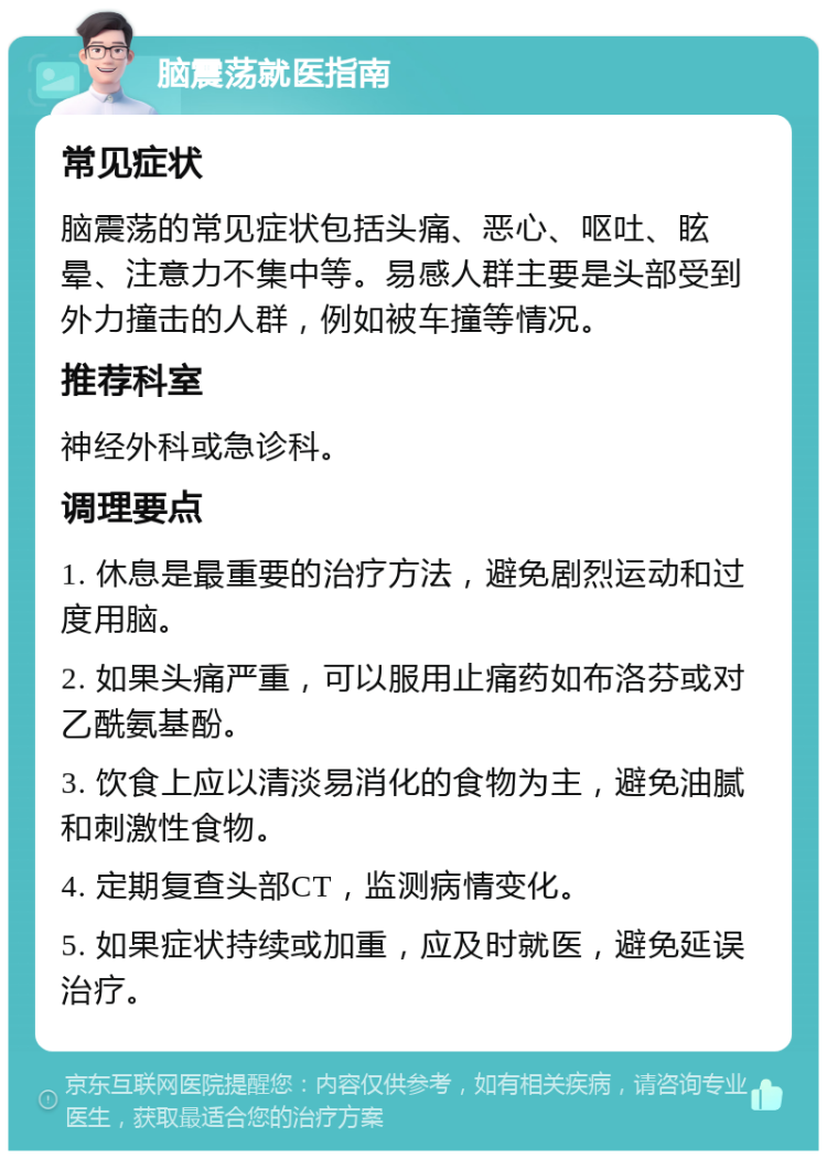 脑震荡就医指南 常见症状 脑震荡的常见症状包括头痛、恶心、呕吐、眩晕、注意力不集中等。易感人群主要是头部受到外力撞击的人群，例如被车撞等情况。 推荐科室 神经外科或急诊科。 调理要点 1. 休息是最重要的治疗方法，避免剧烈运动和过度用脑。 2. 如果头痛严重，可以服用止痛药如布洛芬或对乙酰氨基酚。 3. 饮食上应以清淡易消化的食物为主，避免油腻和刺激性食物。 4. 定期复查头部CT，监测病情变化。 5. 如果症状持续或加重，应及时就医，避免延误治疗。