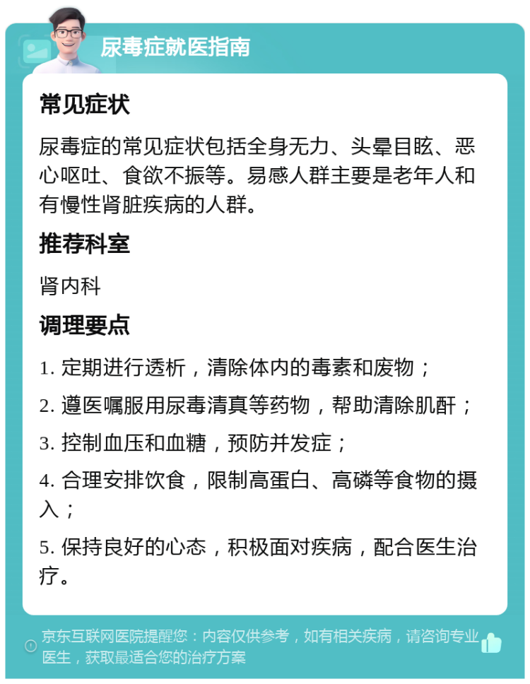 尿毒症就医指南 常见症状 尿毒症的常见症状包括全身无力、头晕目眩、恶心呕吐、食欲不振等。易感人群主要是老年人和有慢性肾脏疾病的人群。 推荐科室 肾内科 调理要点 1. 定期进行透析，清除体内的毒素和废物； 2. 遵医嘱服用尿毒清真等药物，帮助清除肌酐； 3. 控制血压和血糖，预防并发症； 4. 合理安排饮食，限制高蛋白、高磷等食物的摄入； 5. 保持良好的心态，积极面对疾病，配合医生治疗。