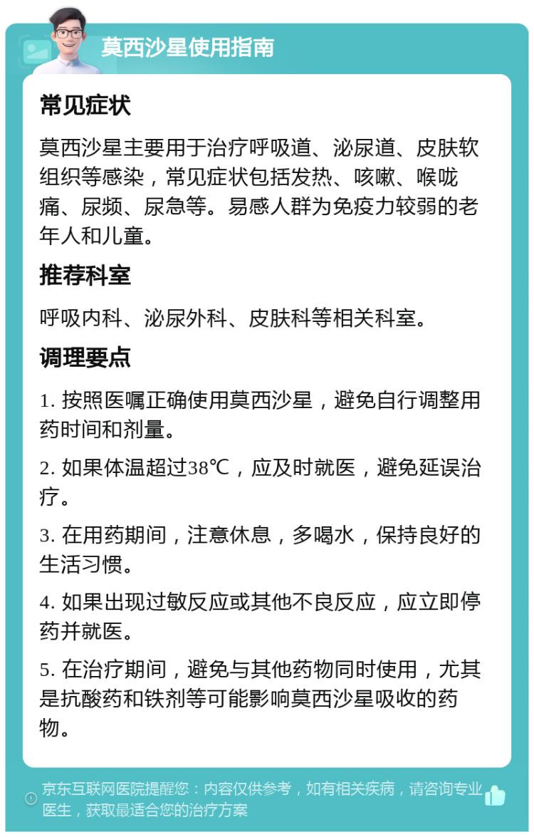 莫西沙星使用指南 常见症状 莫西沙星主要用于治疗呼吸道、泌尿道、皮肤软组织等感染，常见症状包括发热、咳嗽、喉咙痛、尿频、尿急等。易感人群为免疫力较弱的老年人和儿童。 推荐科室 呼吸内科、泌尿外科、皮肤科等相关科室。 调理要点 1. 按照医嘱正确使用莫西沙星，避免自行调整用药时间和剂量。 2. 如果体温超过38℃，应及时就医，避免延误治疗。 3. 在用药期间，注意休息，多喝水，保持良好的生活习惯。 4. 如果出现过敏反应或其他不良反应，应立即停药并就医。 5. 在治疗期间，避免与其他药物同时使用，尤其是抗酸药和铁剂等可能影响莫西沙星吸收的药物。