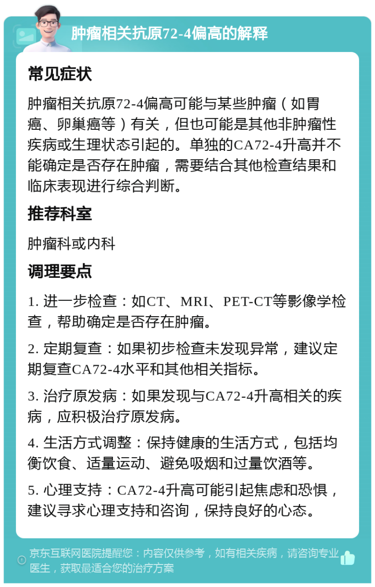 肿瘤相关抗原72-4偏高的解释 常见症状 肿瘤相关抗原72-4偏高可能与某些肿瘤（如胃癌、卵巢癌等）有关，但也可能是其他非肿瘤性疾病或生理状态引起的。单独的CA72-4升高并不能确定是否存在肿瘤，需要结合其他检查结果和临床表现进行综合判断。 推荐科室 肿瘤科或内科 调理要点 1. 进一步检查：如CT、MRI、PET-CT等影像学检查，帮助确定是否存在肿瘤。 2. 定期复查：如果初步检查未发现异常，建议定期复查CA72-4水平和其他相关指标。 3. 治疗原发病：如果发现与CA72-4升高相关的疾病，应积极治疗原发病。 4. 生活方式调整：保持健康的生活方式，包括均衡饮食、适量运动、避免吸烟和过量饮酒等。 5. 心理支持：CA72-4升高可能引起焦虑和恐惧，建议寻求心理支持和咨询，保持良好的心态。