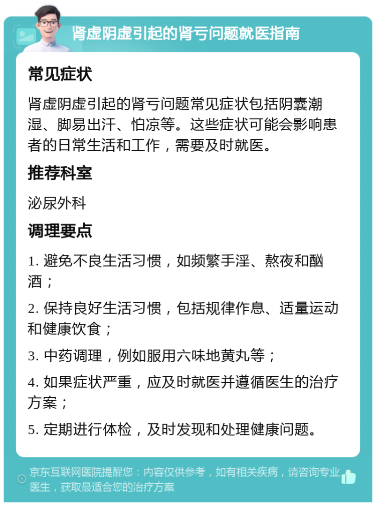 肾虚阴虚引起的肾亏问题就医指南 常见症状 肾虚阴虚引起的肾亏问题常见症状包括阴囊潮湿、脚易出汗、怕凉等。这些症状可能会影响患者的日常生活和工作，需要及时就医。 推荐科室 泌尿外科 调理要点 1. 避免不良生活习惯，如频繁手淫、熬夜和酗酒； 2. 保持良好生活习惯，包括规律作息、适量运动和健康饮食； 3. 中药调理，例如服用六味地黄丸等； 4. 如果症状严重，应及时就医并遵循医生的治疗方案； 5. 定期进行体检，及时发现和处理健康问题。