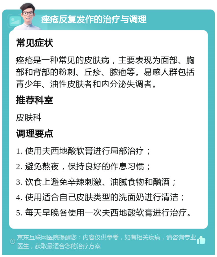 痤疮反复发作的治疗与调理 常见症状 痤疮是一种常见的皮肤病，主要表现为面部、胸部和背部的粉刺、丘疹、脓疱等。易感人群包括青少年、油性皮肤者和内分泌失调者。 推荐科室 皮肤科 调理要点 1. 使用夫西地酸软膏进行局部治疗； 2. 避免熬夜，保持良好的作息习惯； 3. 饮食上避免辛辣刺激、油腻食物和酗酒； 4. 使用适合自己皮肤类型的洗面奶进行清洁； 5. 每天早晚各使用一次夫西地酸软膏进行治疗。