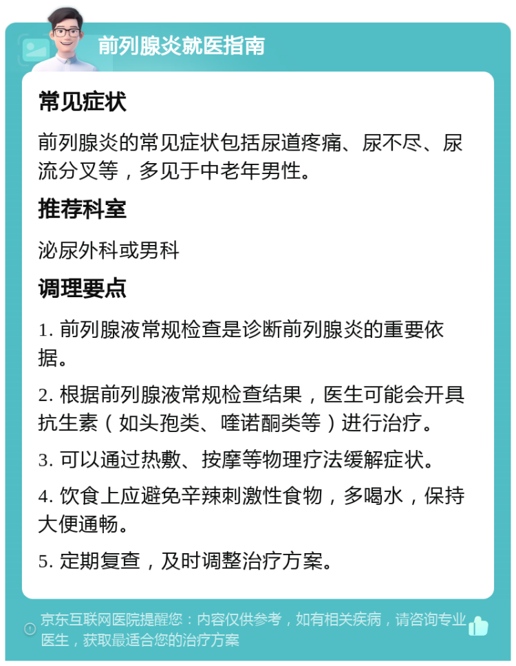 前列腺炎就医指南 常见症状 前列腺炎的常见症状包括尿道疼痛、尿不尽、尿流分叉等，多见于中老年男性。 推荐科室 泌尿外科或男科 调理要点 1. 前列腺液常规检查是诊断前列腺炎的重要依据。 2. 根据前列腺液常规检查结果，医生可能会开具抗生素（如头孢类、喹诺酮类等）进行治疗。 3. 可以通过热敷、按摩等物理疗法缓解症状。 4. 饮食上应避免辛辣刺激性食物，多喝水，保持大便通畅。 5. 定期复查，及时调整治疗方案。