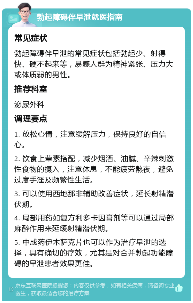 勃起障碍伴早泄就医指南 常见症状 勃起障碍伴早泄的常见症状包括勃起少、射得快、硬不起来等，易感人群为精神紧张、压力大或体质弱的男性。 推荐科室 泌尿外科 调理要点 1. 放松心情，注意缓解压力，保持良好的自信心。 2. 饮食上荤素搭配，减少烟酒、油腻、辛辣刺激性食物的摄入，注意休息，不能疲劳熬夜，避免过度手淫及频繁性生活。 3. 可以使用西地那非辅助改善症状，延长射精潜伏期。 4. 局部用药如复方利多卡因膏剂等可以通过局部麻醉作用来延缓射精潜伏期。 5. 中成药伊木萨克片也可以作为治疗早泄的选择，具有确切的疗效，尤其是对合并勃起功能障碍的早泄患者效果更佳。