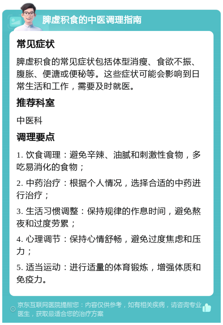 脾虚积食的中医调理指南 常见症状 脾虚积食的常见症状包括体型消瘦、食欲不振、腹胀、便溏或便秘等。这些症状可能会影响到日常生活和工作，需要及时就医。 推荐科室 中医科 调理要点 1. 饮食调理：避免辛辣、油腻和刺激性食物，多吃易消化的食物； 2. 中药治疗：根据个人情况，选择合适的中药进行治疗； 3. 生活习惯调整：保持规律的作息时间，避免熬夜和过度劳累； 4. 心理调节：保持心情舒畅，避免过度焦虑和压力； 5. 适当运动：进行适量的体育锻炼，增强体质和免疫力。