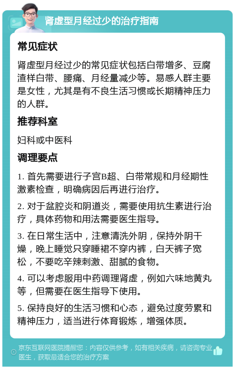 肾虚型月经过少的治疗指南 常见症状 肾虚型月经过少的常见症状包括白带增多、豆腐渣样白带、腰痛、月经量减少等。易感人群主要是女性，尤其是有不良生活习惯或长期精神压力的人群。 推荐科室 妇科或中医科 调理要点 1. 首先需要进行子宫B超、白带常规和月经期性激素检查，明确病因后再进行治疗。 2. 对于盆腔炎和阴道炎，需要使用抗生素进行治疗，具体药物和用法需要医生指导。 3. 在日常生活中，注意清洗外阴，保持外阴干燥，晚上睡觉只穿睡裙不穿内裤，白天裤子宽松，不要吃辛辣刺激、甜腻的食物。 4. 可以考虑服用中药调理肾虚，例如六味地黄丸等，但需要在医生指导下使用。 5. 保持良好的生活习惯和心态，避免过度劳累和精神压力，适当进行体育锻炼，增强体质。