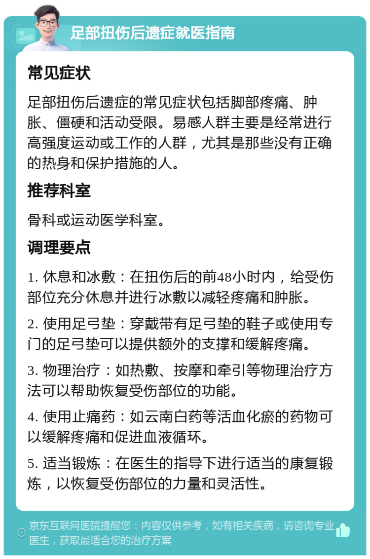 足部扭伤后遗症就医指南 常见症状 足部扭伤后遗症的常见症状包括脚部疼痛、肿胀、僵硬和活动受限。易感人群主要是经常进行高强度运动或工作的人群，尤其是那些没有正确的热身和保护措施的人。 推荐科室 骨科或运动医学科室。 调理要点 1. 休息和冰敷：在扭伤后的前48小时内，给受伤部位充分休息并进行冰敷以减轻疼痛和肿胀。 2. 使用足弓垫：穿戴带有足弓垫的鞋子或使用专门的足弓垫可以提供额外的支撑和缓解疼痛。 3. 物理治疗：如热敷、按摩和牵引等物理治疗方法可以帮助恢复受伤部位的功能。 4. 使用止痛药：如云南白药等活血化瘀的药物可以缓解疼痛和促进血液循环。 5. 适当锻炼：在医生的指导下进行适当的康复锻炼，以恢复受伤部位的力量和灵活性。