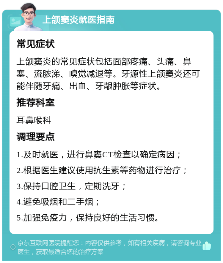 上颌窦炎就医指南 常见症状 上颌窦炎的常见症状包括面部疼痛、头痛、鼻塞、流脓涕、嗅觉减退等。牙源性上颌窦炎还可能伴随牙痛、出血、牙龈肿胀等症状。 推荐科室 耳鼻喉科 调理要点 1.及时就医，进行鼻窦CT检查以确定病因； 2.根据医生建议使用抗生素等药物进行治疗； 3.保持口腔卫生，定期洗牙； 4.避免吸烟和二手烟； 5.加强免疫力，保持良好的生活习惯。