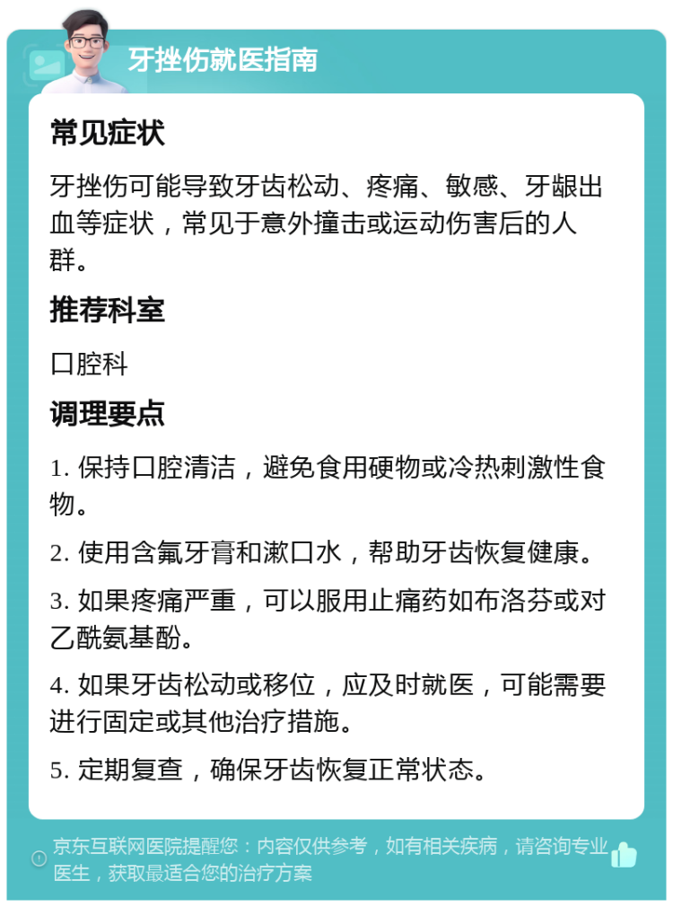 牙挫伤就医指南 常见症状 牙挫伤可能导致牙齿松动、疼痛、敏感、牙龈出血等症状，常见于意外撞击或运动伤害后的人群。 推荐科室 口腔科 调理要点 1. 保持口腔清洁，避免食用硬物或冷热刺激性食物。 2. 使用含氟牙膏和漱口水，帮助牙齿恢复健康。 3. 如果疼痛严重，可以服用止痛药如布洛芬或对乙酰氨基酚。 4. 如果牙齿松动或移位，应及时就医，可能需要进行固定或其他治疗措施。 5. 定期复查，确保牙齿恢复正常状态。