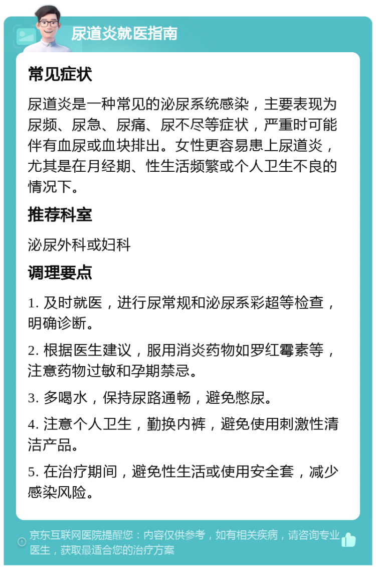 尿道炎就医指南 常见症状 尿道炎是一种常见的泌尿系统感染，主要表现为尿频、尿急、尿痛、尿不尽等症状，严重时可能伴有血尿或血块排出。女性更容易患上尿道炎，尤其是在月经期、性生活频繁或个人卫生不良的情况下。 推荐科室 泌尿外科或妇科 调理要点 1. 及时就医，进行尿常规和泌尿系彩超等检查，明确诊断。 2. 根据医生建议，服用消炎药物如罗红霉素等，注意药物过敏和孕期禁忌。 3. 多喝水，保持尿路通畅，避免憋尿。 4. 注意个人卫生，勤换内裤，避免使用刺激性清洁产品。 5. 在治疗期间，避免性生活或使用安全套，减少感染风险。