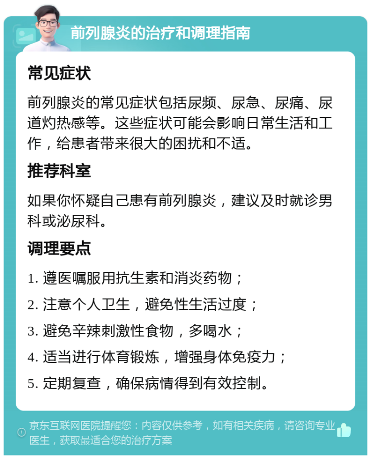 前列腺炎的治疗和调理指南 常见症状 前列腺炎的常见症状包括尿频、尿急、尿痛、尿道灼热感等。这些症状可能会影响日常生活和工作，给患者带来很大的困扰和不适。 推荐科室 如果你怀疑自己患有前列腺炎，建议及时就诊男科或泌尿科。 调理要点 1. 遵医嘱服用抗生素和消炎药物； 2. 注意个人卫生，避免性生活过度； 3. 避免辛辣刺激性食物，多喝水； 4. 适当进行体育锻炼，增强身体免疫力； 5. 定期复查，确保病情得到有效控制。