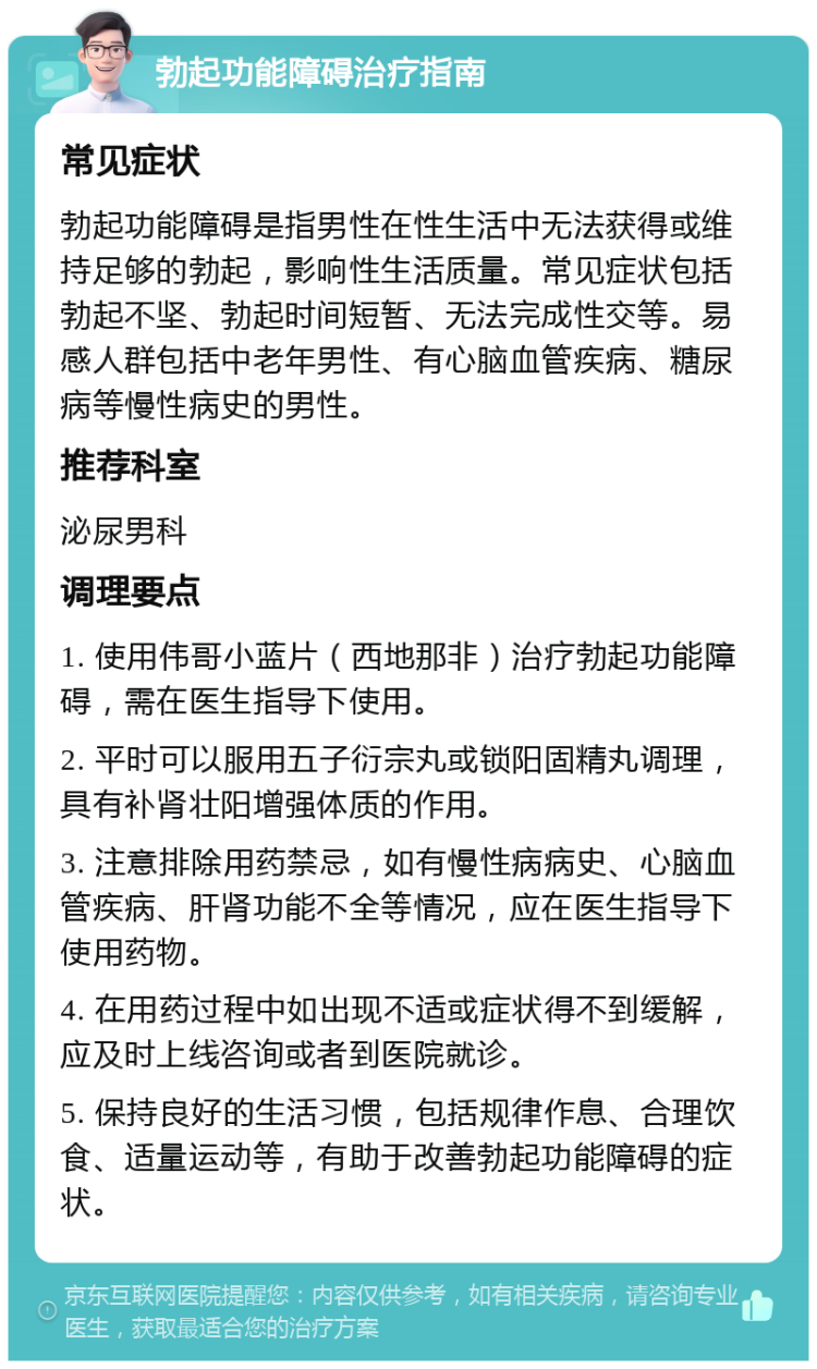 勃起功能障碍治疗指南 常见症状 勃起功能障碍是指男性在性生活中无法获得或维持足够的勃起，影响性生活质量。常见症状包括勃起不坚、勃起时间短暂、无法完成性交等。易感人群包括中老年男性、有心脑血管疾病、糖尿病等慢性病史的男性。 推荐科室 泌尿男科 调理要点 1. 使用伟哥小蓝片（西地那非）治疗勃起功能障碍，需在医生指导下使用。 2. 平时可以服用五子衍宗丸或锁阳固精丸调理，具有补肾壮阳增强体质的作用。 3. 注意排除用药禁忌，如有慢性病病史、心脑血管疾病、肝肾功能不全等情况，应在医生指导下使用药物。 4. 在用药过程中如出现不适或症状得不到缓解，应及时上线咨询或者到医院就诊。 5. 保持良好的生活习惯，包括规律作息、合理饮食、适量运动等，有助于改善勃起功能障碍的症状。