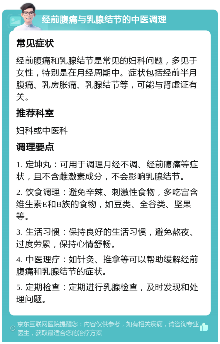 经前腹痛与乳腺结节的中医调理 常见症状 经前腹痛和乳腺结节是常见的妇科问题，多见于女性，特别是在月经周期中。症状包括经前半月腹痛、乳房胀痛、乳腺结节等，可能与肾虚证有关。 推荐科室 妇科或中医科 调理要点 1. 定坤丸：可用于调理月经不调、经前腹痛等症状，且不含雌激素成分，不会影响乳腺结节。 2. 饮食调理：避免辛辣、刺激性食物，多吃富含维生素E和B族的食物，如豆类、全谷类、坚果等。 3. 生活习惯：保持良好的生活习惯，避免熬夜、过度劳累，保持心情舒畅。 4. 中医理疗：如针灸、推拿等可以帮助缓解经前腹痛和乳腺结节的症状。 5. 定期检查：定期进行乳腺检查，及时发现和处理问题。