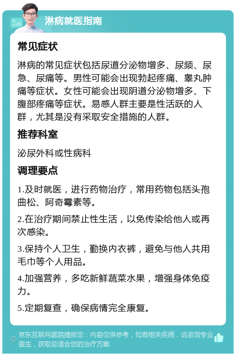 淋病就医指南 常见症状 淋病的常见症状包括尿道分泌物增多、尿频、尿急、尿痛等。男性可能会出现勃起疼痛、睾丸肿痛等症状。女性可能会出现阴道分泌物增多、下腹部疼痛等症状。易感人群主要是性活跃的人群，尤其是没有采取安全措施的人群。 推荐科室 泌尿外科或性病科 调理要点 1.及时就医，进行药物治疗，常用药物包括头孢曲松、阿奇霉素等。 2.在治疗期间禁止性生活，以免传染给他人或再次感染。 3.保持个人卫生，勤换内衣裤，避免与他人共用毛巾等个人用品。 4.加强营养，多吃新鲜蔬菜水果，增强身体免疫力。 5.定期复查，确保病情完全康复。