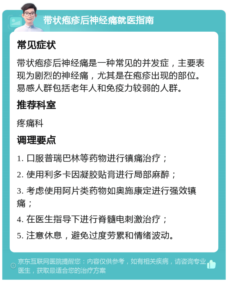 带状疱疹后神经痛就医指南 常见症状 带状疱疹后神经痛是一种常见的并发症，主要表现为剧烈的神经痛，尤其是在疱疹出现的部位。易感人群包括老年人和免疫力较弱的人群。 推荐科室 疼痛科 调理要点 1. 口服普瑞巴林等药物进行镇痛治疗； 2. 使用利多卡因凝胶贴膏进行局部麻醉； 3. 考虑使用阿片类药物如奥施康定进行强效镇痛； 4. 在医生指导下进行脊髓电刺激治疗； 5. 注意休息，避免过度劳累和情绪波动。