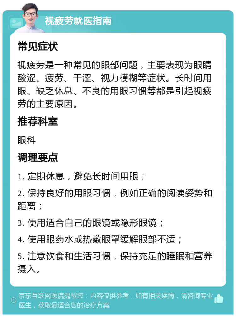 视疲劳就医指南 常见症状 视疲劳是一种常见的眼部问题，主要表现为眼睛酸涩、疲劳、干涩、视力模糊等症状。长时间用眼、缺乏休息、不良的用眼习惯等都是引起视疲劳的主要原因。 推荐科室 眼科 调理要点 1. 定期休息，避免长时间用眼； 2. 保持良好的用眼习惯，例如正确的阅读姿势和距离； 3. 使用适合自己的眼镜或隐形眼镜； 4. 使用眼药水或热敷眼罩缓解眼部不适； 5. 注意饮食和生活习惯，保持充足的睡眠和营养摄入。