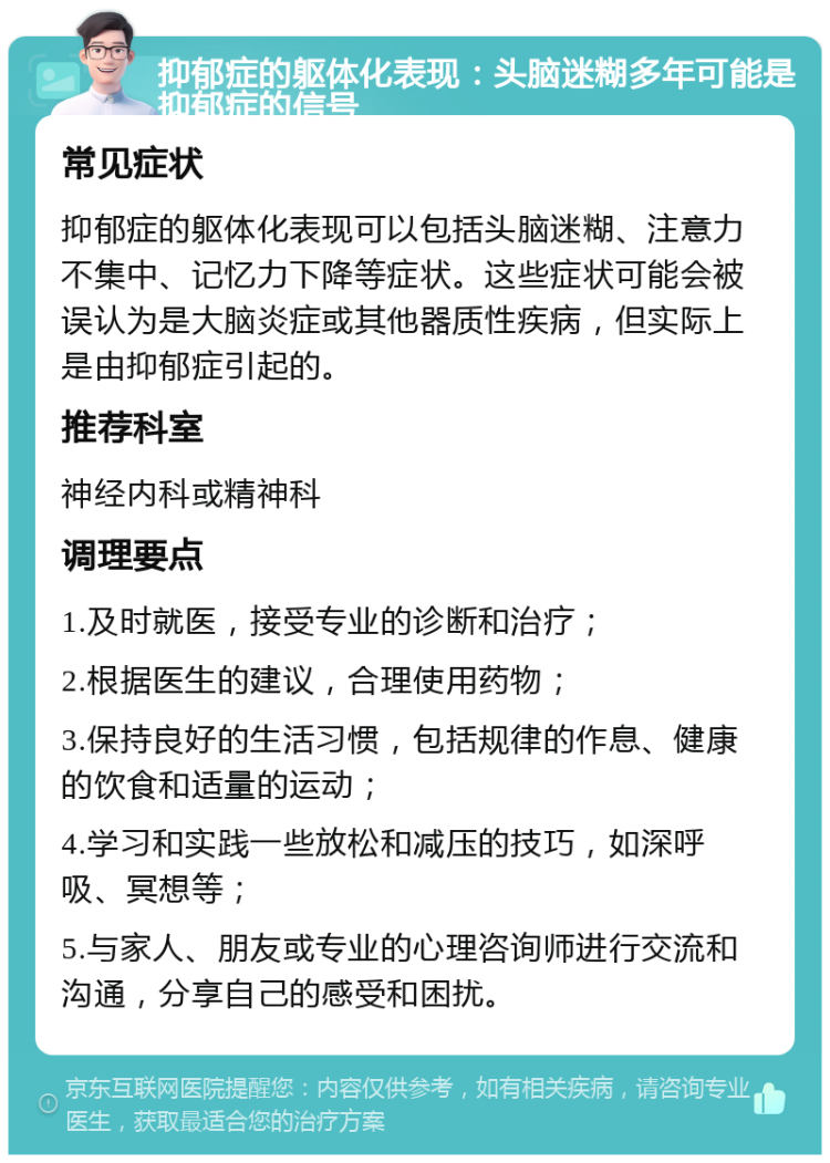 抑郁症的躯体化表现：头脑迷糊多年可能是抑郁症的信号 常见症状 抑郁症的躯体化表现可以包括头脑迷糊、注意力不集中、记忆力下降等症状。这些症状可能会被误认为是大脑炎症或其他器质性疾病，但实际上是由抑郁症引起的。 推荐科室 神经内科或精神科 调理要点 1.及时就医，接受专业的诊断和治疗； 2.根据医生的建议，合理使用药物； 3.保持良好的生活习惯，包括规律的作息、健康的饮食和适量的运动； 4.学习和实践一些放松和减压的技巧，如深呼吸、冥想等； 5.与家人、朋友或专业的心理咨询师进行交流和沟通，分享自己的感受和困扰。