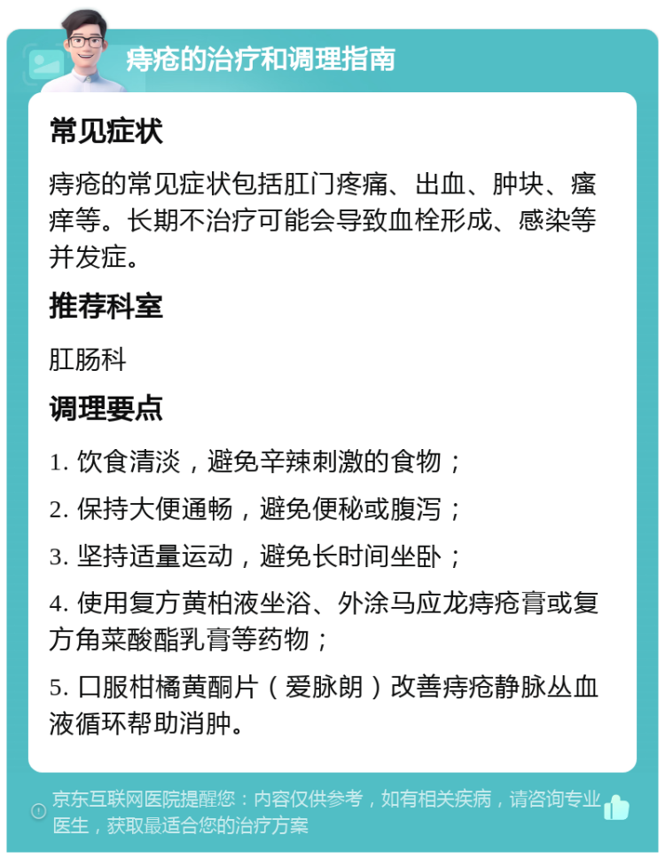 痔疮的治疗和调理指南 常见症状 痔疮的常见症状包括肛门疼痛、出血、肿块、瘙痒等。长期不治疗可能会导致血栓形成、感染等并发症。 推荐科室 肛肠科 调理要点 1. 饮食清淡，避免辛辣刺激的食物； 2. 保持大便通畅，避免便秘或腹泻； 3. 坚持适量运动，避免长时间坐卧； 4. 使用复方黄柏液坐浴、外涂马应龙痔疮膏或复方角菜酸酯乳膏等药物； 5. 口服柑橘黄酮片（爱脉朗）改善痔疮静脉丛血液循环帮助消肿。