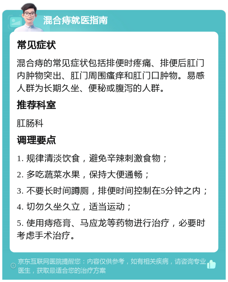 混合痔就医指南 常见症状 混合痔的常见症状包括排便时疼痛、排便后肛门内肿物突出、肛门周围瘙痒和肛门口肿物。易感人群为长期久坐、便秘或腹泻的人群。 推荐科室 肛肠科 调理要点 1. 规律清淡饮食，避免辛辣刺激食物； 2. 多吃蔬菜水果，保持大便通畅； 3. 不要长时间蹲厕，排便时间控制在5分钟之内； 4. 切勿久坐久立，适当运动； 5. 使用痔疮膏、马应龙等药物进行治疗，必要时考虑手术治疗。