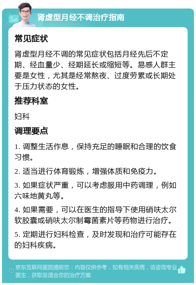 肾虚型月经不调治疗指南 常见症状 肾虚型月经不调的常见症状包括月经先后不定期、经血量少、经期延长或缩短等。易感人群主要是女性，尤其是经常熬夜、过度劳累或长期处于压力状态的女性。 推荐科室 妇科 调理要点 1. 调整生活作息，保持充足的睡眠和合理的饮食习惯。 2. 适当进行体育锻炼，增强体质和免疫力。 3. 如果症状严重，可以考虑服用中药调理，例如六味地黄丸等。 4. 如果需要，可以在医生的指导下使用硝呋太尔软胶囊或硝呋太尔制霉菌素片等药物进行治疗。 5. 定期进行妇科检查，及时发现和治疗可能存在的妇科疾病。