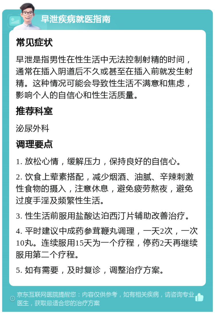 早泄疾病就医指南 常见症状 早泄是指男性在性生活中无法控制射精的时间，通常在插入阴道后不久或甚至在插入前就发生射精。这种情况可能会导致性生活不满意和焦虑，影响个人的自信心和性生活质量。 推荐科室 泌尿外科 调理要点 1. 放松心情，缓解压力，保持良好的自信心。 2. 饮食上荤素搭配，减少烟酒、油腻、辛辣刺激性食物的摄入，注意休息，避免疲劳熬夜，避免过度手淫及频繁性生活。 3. 性生活前服用盐酸达泊西汀片辅助改善治疗。 4. 平时建议中成药参茸鞭丸调理，一天2次，一次10丸。连续服用15天为一个疗程，停药2天再继续服用第二个疗程。 5. 如有需要，及时复诊，调整治疗方案。