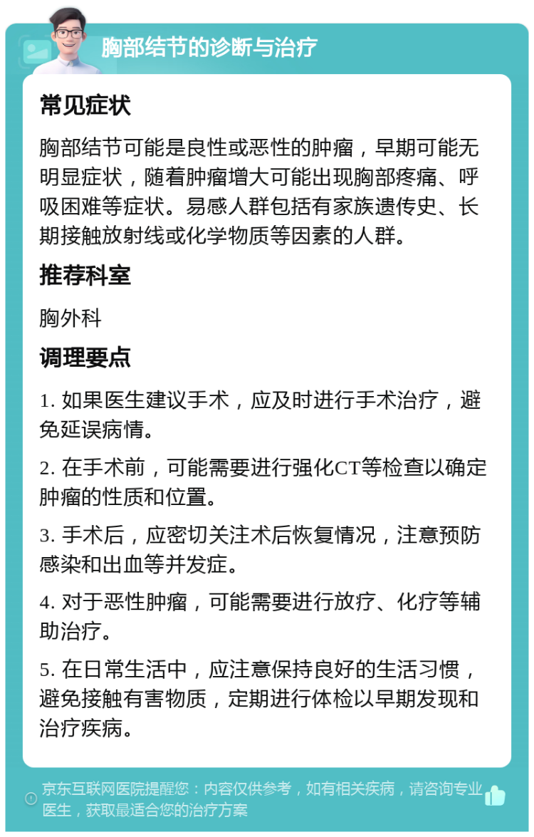 胸部结节的诊断与治疗 常见症状 胸部结节可能是良性或恶性的肿瘤，早期可能无明显症状，随着肿瘤增大可能出现胸部疼痛、呼吸困难等症状。易感人群包括有家族遗传史、长期接触放射线或化学物质等因素的人群。 推荐科室 胸外科 调理要点 1. 如果医生建议手术，应及时进行手术治疗，避免延误病情。 2. 在手术前，可能需要进行强化CT等检查以确定肿瘤的性质和位置。 3. 手术后，应密切关注术后恢复情况，注意预防感染和出血等并发症。 4. 对于恶性肿瘤，可能需要进行放疗、化疗等辅助治疗。 5. 在日常生活中，应注意保持良好的生活习惯，避免接触有害物质，定期进行体检以早期发现和治疗疾病。