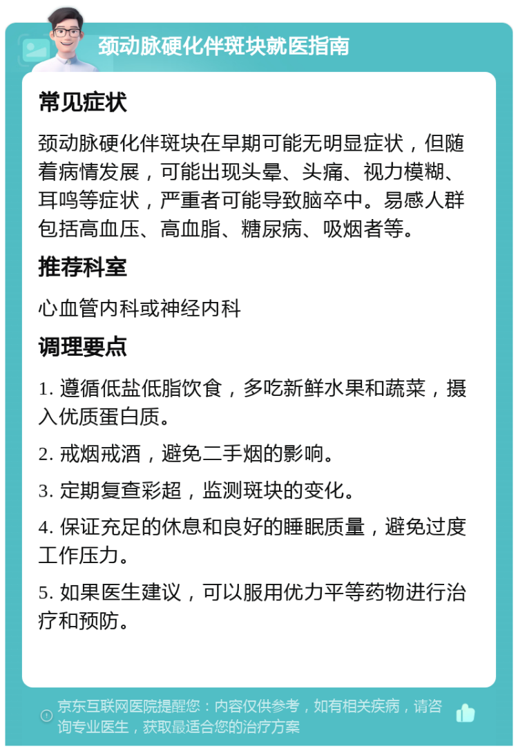 颈动脉硬化伴斑块就医指南 常见症状 颈动脉硬化伴斑块在早期可能无明显症状，但随着病情发展，可能出现头晕、头痛、视力模糊、耳鸣等症状，严重者可能导致脑卒中。易感人群包括高血压、高血脂、糖尿病、吸烟者等。 推荐科室 心血管内科或神经内科 调理要点 1. 遵循低盐低脂饮食，多吃新鲜水果和蔬菜，摄入优质蛋白质。 2. 戒烟戒酒，避免二手烟的影响。 3. 定期复查彩超，监测斑块的变化。 4. 保证充足的休息和良好的睡眠质量，避免过度工作压力。 5. 如果医生建议，可以服用优力平等药物进行治疗和预防。