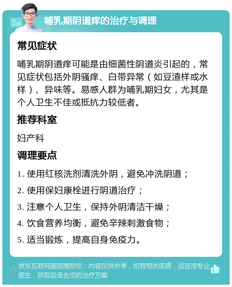 哺乳期阴道痒的治疗与调理 常见症状 哺乳期阴道痒可能是由细菌性阴道炎引起的，常见症状包括外阴骚痒、白带异常（如豆渣样或水样）、异味等。易感人群为哺乳期妇女，尤其是个人卫生不佳或抵抗力较低者。 推荐科室 妇产科 调理要点 1. 使用红核洗剂清洗外阴，避免冲洗阴道； 2. 使用保妇康栓进行阴道治疗； 3. 注意个人卫生，保持外阴清洁干燥； 4. 饮食营养均衡，避免辛辣刺激食物； 5. 适当锻炼，提高自身免疫力。