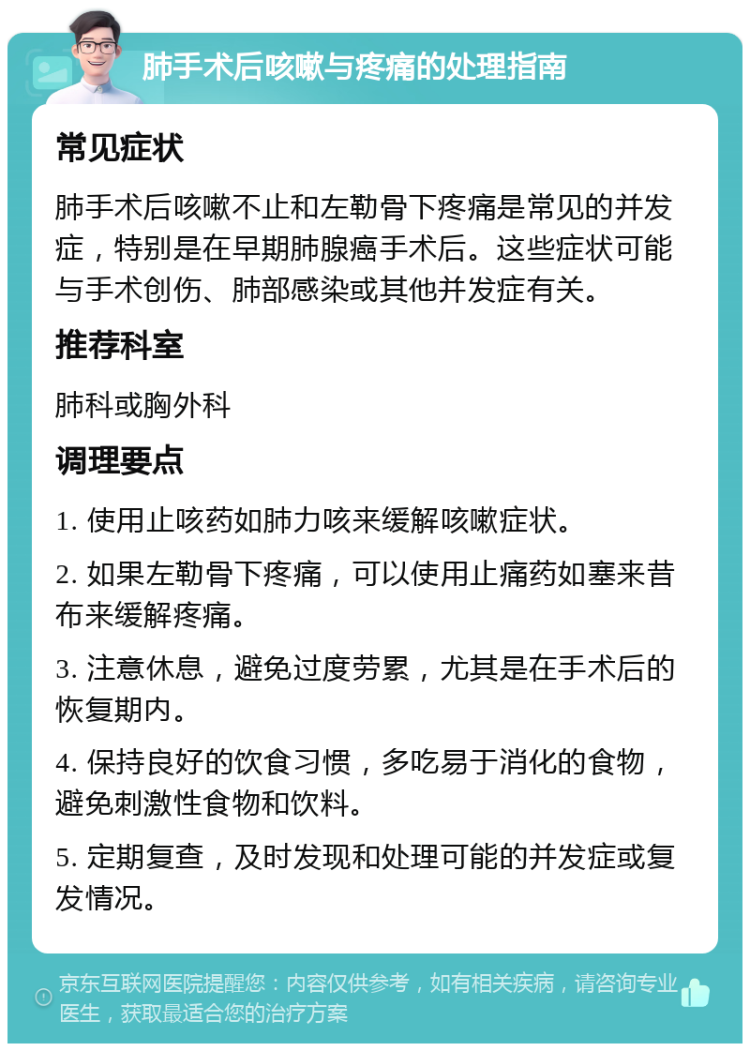 肺手术后咳嗽与疼痛的处理指南 常见症状 肺手术后咳嗽不止和左勒骨下疼痛是常见的并发症，特别是在早期肺腺癌手术后。这些症状可能与手术创伤、肺部感染或其他并发症有关。 推荐科室 肺科或胸外科 调理要点 1. 使用止咳药如肺力咳来缓解咳嗽症状。 2. 如果左勒骨下疼痛，可以使用止痛药如塞来昔布来缓解疼痛。 3. 注意休息，避免过度劳累，尤其是在手术后的恢复期内。 4. 保持良好的饮食习惯，多吃易于消化的食物，避免刺激性食物和饮料。 5. 定期复查，及时发现和处理可能的并发症或复发情况。