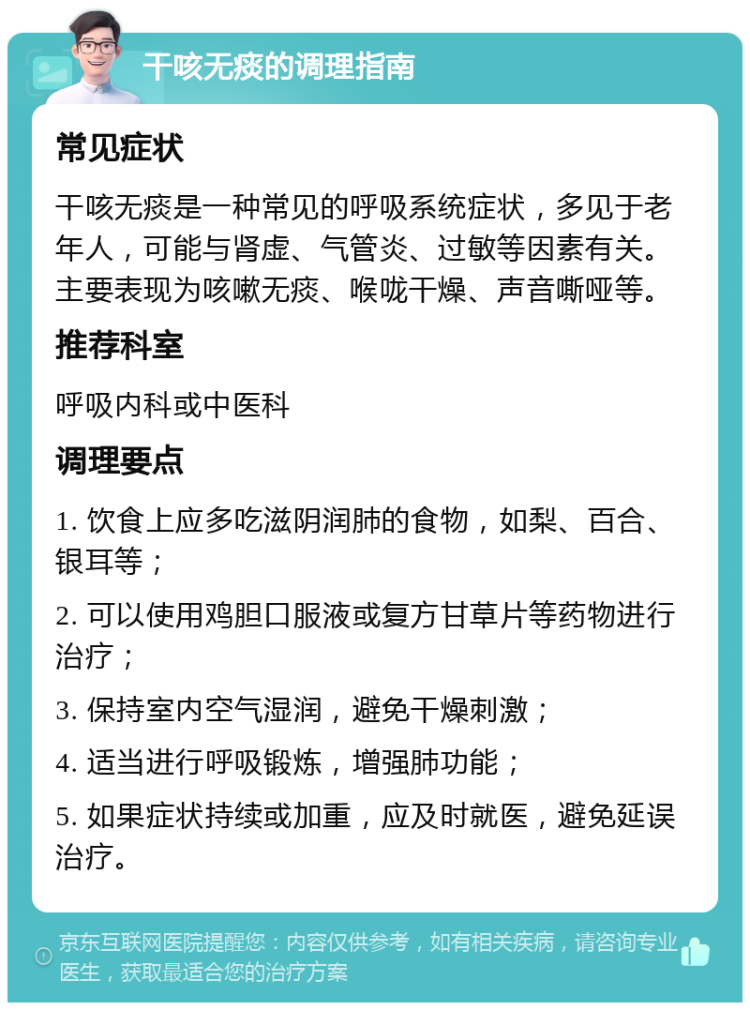 干咳无痰的调理指南 常见症状 干咳无痰是一种常见的呼吸系统症状，多见于老年人，可能与肾虚、气管炎、过敏等因素有关。主要表现为咳嗽无痰、喉咙干燥、声音嘶哑等。 推荐科室 呼吸内科或中医科 调理要点 1. 饮食上应多吃滋阴润肺的食物，如梨、百合、银耳等； 2. 可以使用鸡胆口服液或复方甘草片等药物进行治疗； 3. 保持室内空气湿润，避免干燥刺激； 4. 适当进行呼吸锻炼，增强肺功能； 5. 如果症状持续或加重，应及时就医，避免延误治疗。