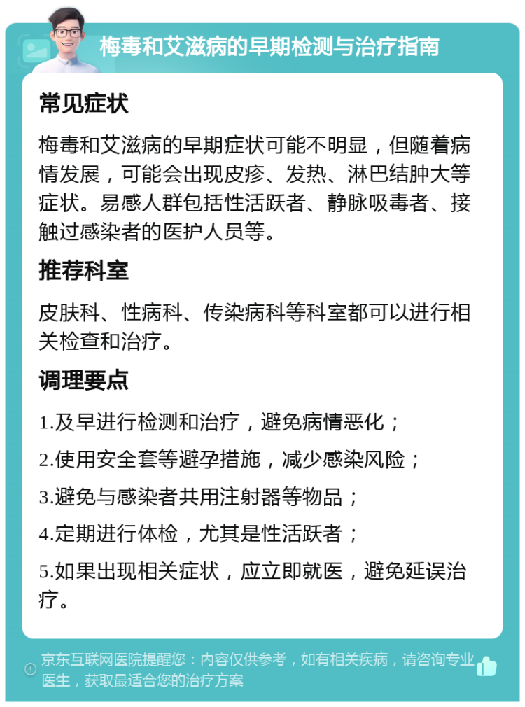 梅毒和艾滋病的早期检测与治疗指南 常见症状 梅毒和艾滋病的早期症状可能不明显，但随着病情发展，可能会出现皮疹、发热、淋巴结肿大等症状。易感人群包括性活跃者、静脉吸毒者、接触过感染者的医护人员等。 推荐科室 皮肤科、性病科、传染病科等科室都可以进行相关检查和治疗。 调理要点 1.及早进行检测和治疗，避免病情恶化； 2.使用安全套等避孕措施，减少感染风险； 3.避免与感染者共用注射器等物品； 4.定期进行体检，尤其是性活跃者； 5.如果出现相关症状，应立即就医，避免延误治疗。