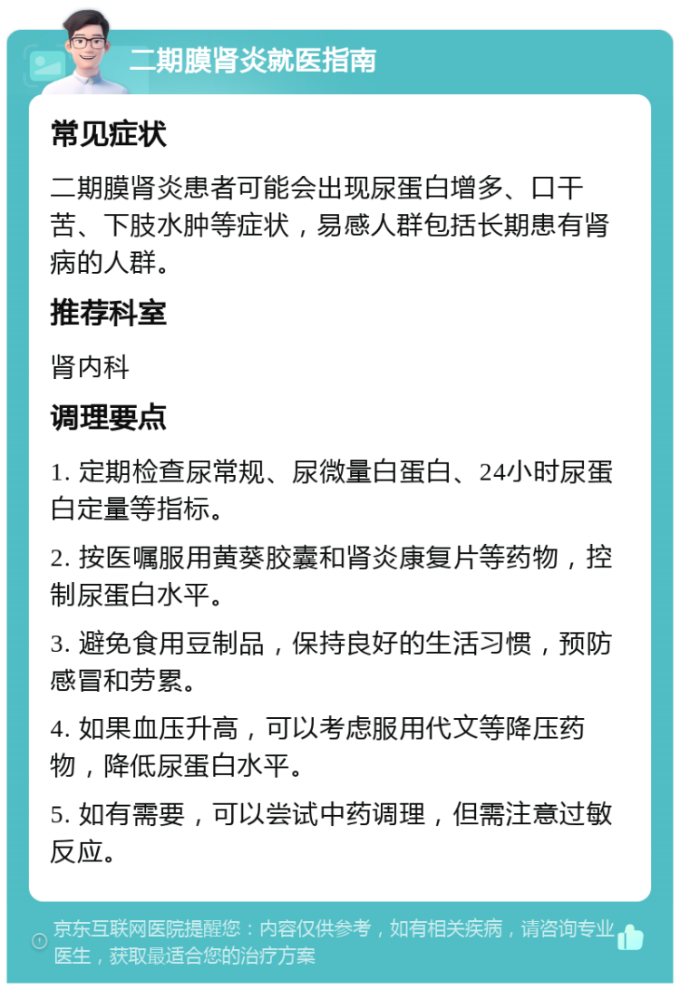 二期膜肾炎就医指南 常见症状 二期膜肾炎患者可能会出现尿蛋白增多、口干苦、下肢水肿等症状，易感人群包括长期患有肾病的人群。 推荐科室 肾内科 调理要点 1. 定期检查尿常规、尿微量白蛋白、24小时尿蛋白定量等指标。 2. 按医嘱服用黄葵胶囊和肾炎康复片等药物，控制尿蛋白水平。 3. 避免食用豆制品，保持良好的生活习惯，预防感冒和劳累。 4. 如果血压升高，可以考虑服用代文等降压药物，降低尿蛋白水平。 5. 如有需要，可以尝试中药调理，但需注意过敏反应。