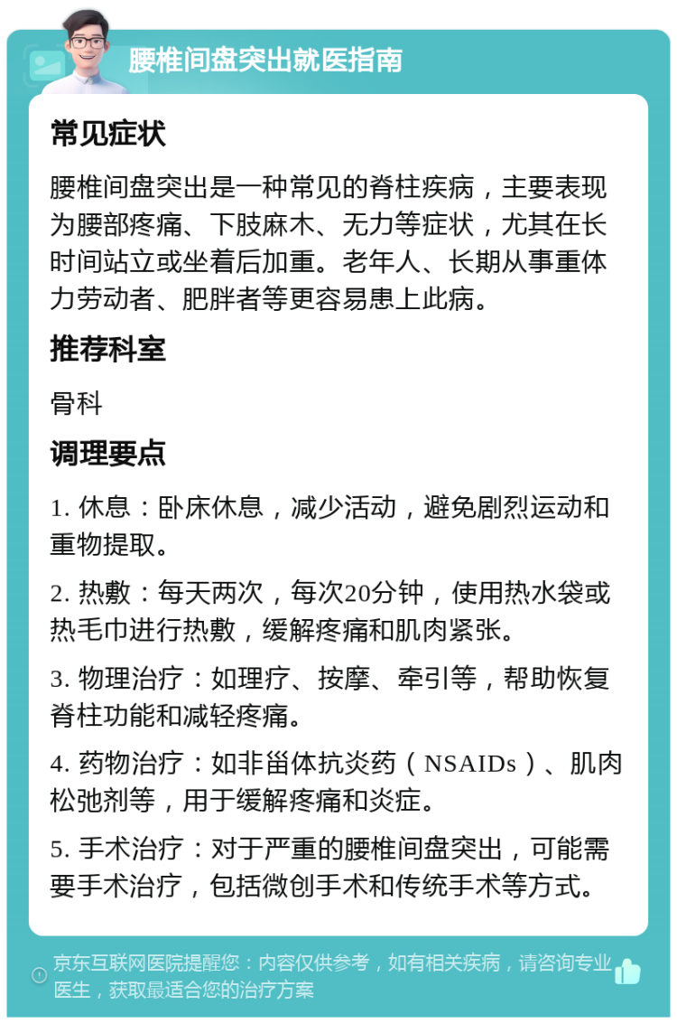 腰椎间盘突出就医指南 常见症状 腰椎间盘突出是一种常见的脊柱疾病，主要表现为腰部疼痛、下肢麻木、无力等症状，尤其在长时间站立或坐着后加重。老年人、长期从事重体力劳动者、肥胖者等更容易患上此病。 推荐科室 骨科 调理要点 1. 休息：卧床休息，减少活动，避免剧烈运动和重物提取。 2. 热敷：每天两次，每次20分钟，使用热水袋或热毛巾进行热敷，缓解疼痛和肌肉紧张。 3. 物理治疗：如理疗、按摩、牵引等，帮助恢复脊柱功能和减轻疼痛。 4. 药物治疗：如非甾体抗炎药（NSAIDs）、肌肉松弛剂等，用于缓解疼痛和炎症。 5. 手术治疗：对于严重的腰椎间盘突出，可能需要手术治疗，包括微创手术和传统手术等方式。