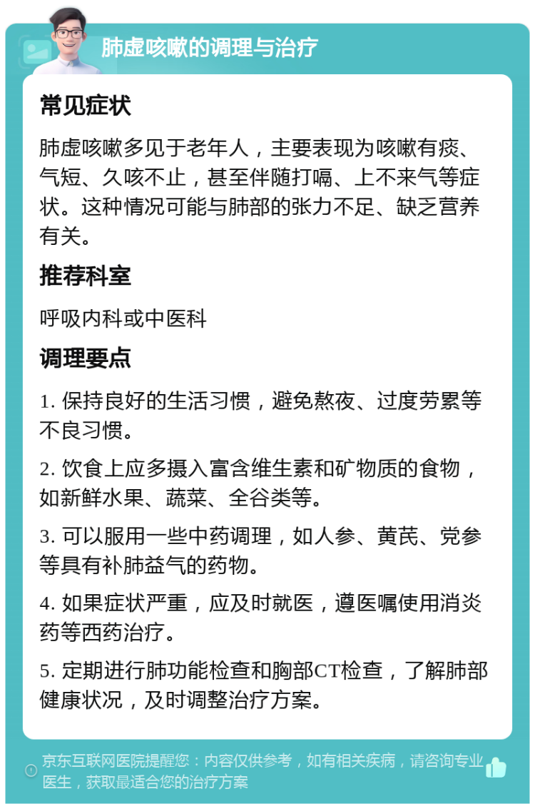 肺虚咳嗽的调理与治疗 常见症状 肺虚咳嗽多见于老年人，主要表现为咳嗽有痰、气短、久咳不止，甚至伴随打嗝、上不来气等症状。这种情况可能与肺部的张力不足、缺乏营养有关。 推荐科室 呼吸内科或中医科 调理要点 1. 保持良好的生活习惯，避免熬夜、过度劳累等不良习惯。 2. 饮食上应多摄入富含维生素和矿物质的食物，如新鲜水果、蔬菜、全谷类等。 3. 可以服用一些中药调理，如人参、黄芪、党参等具有补肺益气的药物。 4. 如果症状严重，应及时就医，遵医嘱使用消炎药等西药治疗。 5. 定期进行肺功能检查和胸部CT检查，了解肺部健康状况，及时调整治疗方案。