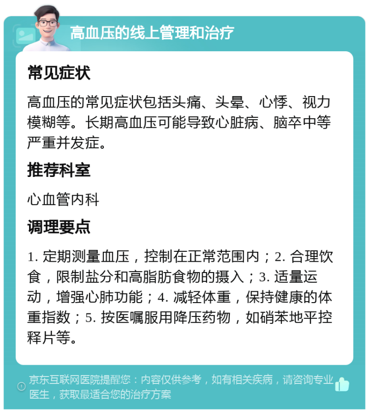 高血压的线上管理和治疗 常见症状 高血压的常见症状包括头痛、头晕、心悸、视力模糊等。长期高血压可能导致心脏病、脑卒中等严重并发症。 推荐科室 心血管内科 调理要点 1. 定期测量血压，控制在正常范围内；2. 合理饮食，限制盐分和高脂肪食物的摄入；3. 适量运动，增强心肺功能；4. 减轻体重，保持健康的体重指数；5. 按医嘱服用降压药物，如硝苯地平控释片等。