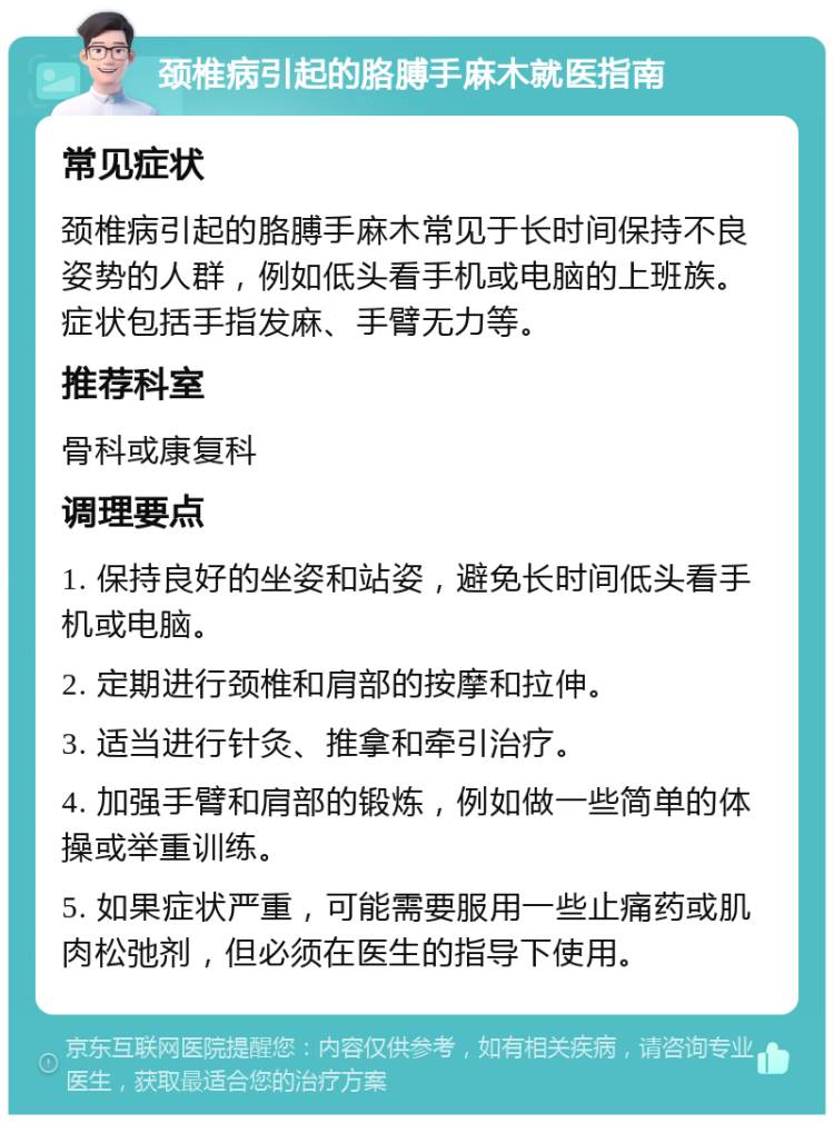 颈椎病引起的胳膊手麻木就医指南 常见症状 颈椎病引起的胳膊手麻木常见于长时间保持不良姿势的人群，例如低头看手机或电脑的上班族。症状包括手指发麻、手臂无力等。 推荐科室 骨科或康复科 调理要点 1. 保持良好的坐姿和站姿，避免长时间低头看手机或电脑。 2. 定期进行颈椎和肩部的按摩和拉伸。 3. 适当进行针灸、推拿和牵引治疗。 4. 加强手臂和肩部的锻炼，例如做一些简单的体操或举重训练。 5. 如果症状严重，可能需要服用一些止痛药或肌肉松弛剂，但必须在医生的指导下使用。