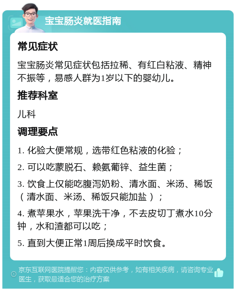 宝宝肠炎就医指南 常见症状 宝宝肠炎常见症状包括拉稀、有红白粘液、精神不振等，易感人群为1岁以下的婴幼儿。 推荐科室 儿科 调理要点 1. 化验大便常规，选带红色粘液的化验； 2. 可以吃蒙脱石、赖氨葡锌、益生菌； 3. 饮食上仅能吃腹泻奶粉、清水面、米汤、稀饭（清水面、米汤、稀饭只能加盐）； 4. 煮苹果水，苹果洗干净，不去皮切丁煮水10分钟，水和渣都可以吃； 5. 直到大便正常1周后换成平时饮食。