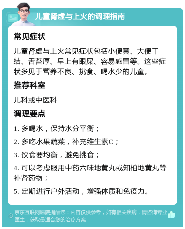 儿童肾虚与上火的调理指南 常见症状 儿童肾虚与上火常见症状包括小便黄、大便干结、舌苔厚、早上有眼屎、容易感冒等。这些症状多见于营养不良、挑食、喝水少的儿童。 推荐科室 儿科或中医科 调理要点 1. 多喝水，保持水分平衡； 2. 多吃水果蔬菜，补充维生素C； 3. 饮食要均衡，避免挑食； 4. 可以考虑服用中药六味地黄丸或知柏地黄丸等补肾药物； 5. 定期进行户外活动，增强体质和免疫力。