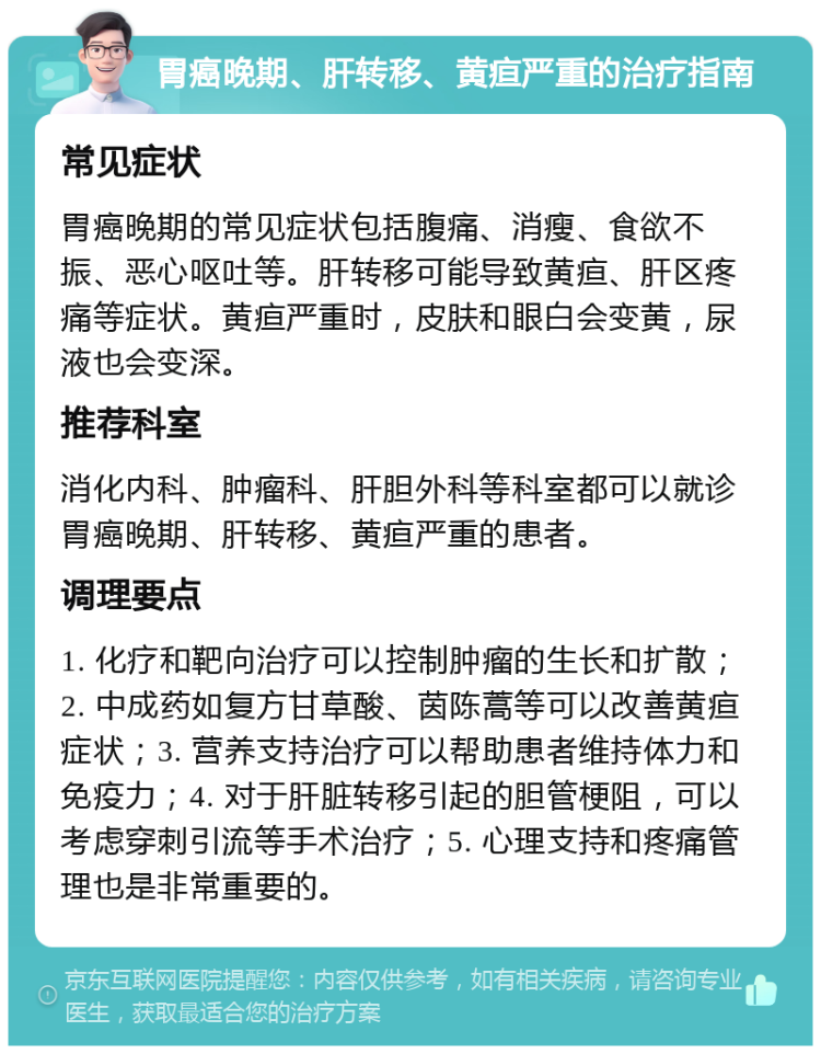 胃癌晚期、肝转移、黄疸严重的治疗指南 常见症状 胃癌晚期的常见症状包括腹痛、消瘦、食欲不振、恶心呕吐等。肝转移可能导致黄疸、肝区疼痛等症状。黄疸严重时，皮肤和眼白会变黄，尿液也会变深。 推荐科室 消化内科、肿瘤科、肝胆外科等科室都可以就诊胃癌晚期、肝转移、黄疸严重的患者。 调理要点 1. 化疗和靶向治疗可以控制肿瘤的生长和扩散；2. 中成药如复方甘草酸、茵陈蒿等可以改善黄疸症状；3. 营养支持治疗可以帮助患者维持体力和免疫力；4. 对于肝脏转移引起的胆管梗阻，可以考虑穿刺引流等手术治疗；5. 心理支持和疼痛管理也是非常重要的。