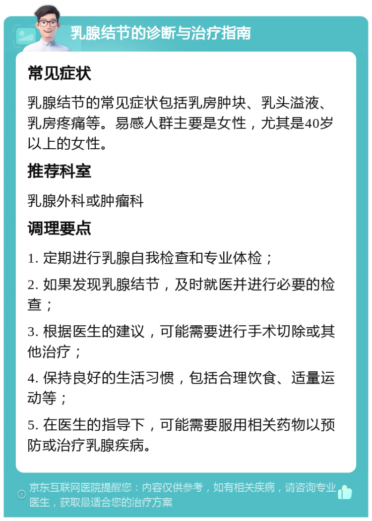 乳腺结节的诊断与治疗指南 常见症状 乳腺结节的常见症状包括乳房肿块、乳头溢液、乳房疼痛等。易感人群主要是女性，尤其是40岁以上的女性。 推荐科室 乳腺外科或肿瘤科 调理要点 1. 定期进行乳腺自我检查和专业体检； 2. 如果发现乳腺结节，及时就医并进行必要的检查； 3. 根据医生的建议，可能需要进行手术切除或其他治疗； 4. 保持良好的生活习惯，包括合理饮食、适量运动等； 5. 在医生的指导下，可能需要服用相关药物以预防或治疗乳腺疾病。