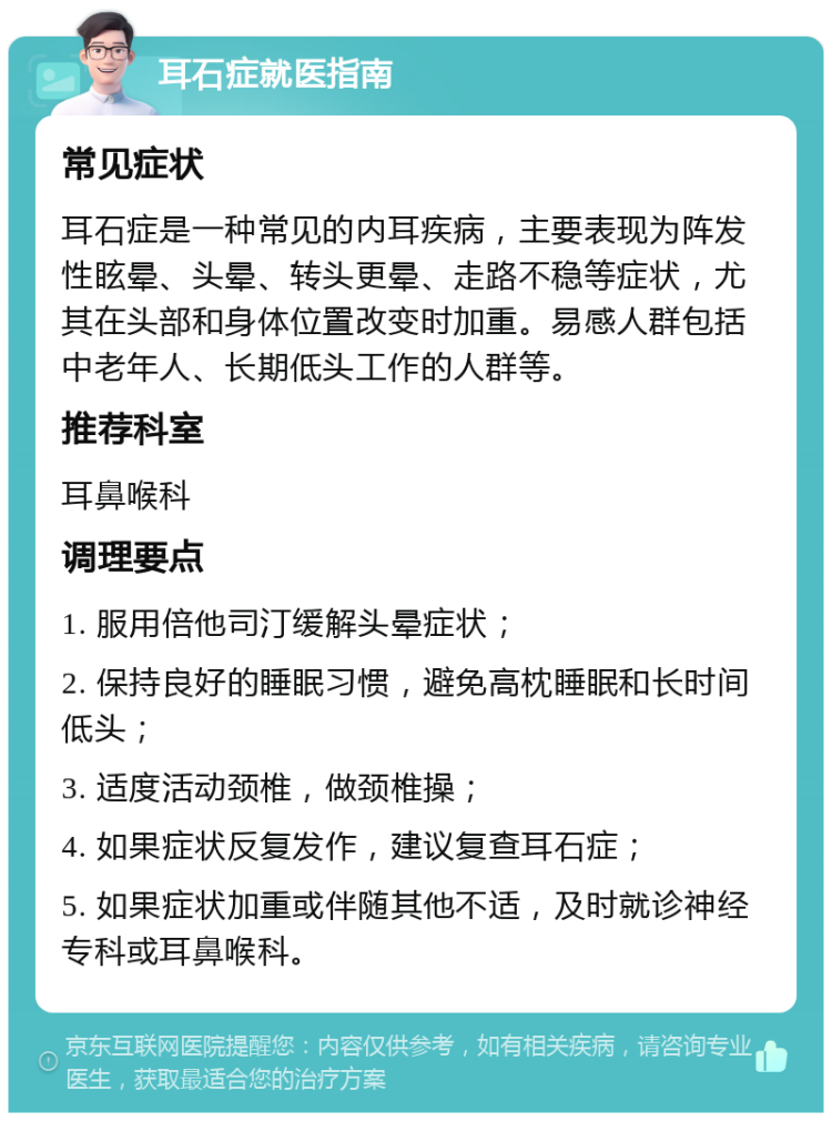 耳石症就医指南 常见症状 耳石症是一种常见的内耳疾病，主要表现为阵发性眩晕、头晕、转头更晕、走路不稳等症状，尤其在头部和身体位置改变时加重。易感人群包括中老年人、长期低头工作的人群等。 推荐科室 耳鼻喉科 调理要点 1. 服用倍他司汀缓解头晕症状； 2. 保持良好的睡眠习惯，避免高枕睡眠和长时间低头； 3. 适度活动颈椎，做颈椎操； 4. 如果症状反复发作，建议复查耳石症； 5. 如果症状加重或伴随其他不适，及时就诊神经专科或耳鼻喉科。